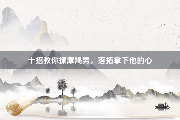 十招教你撩摩羯男，落拓拿下他的心