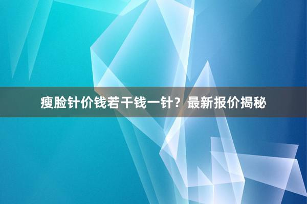瘦脸针价钱若干钱一针？最新报价揭秘